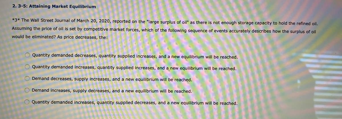 2. 3-5: Attaining Market Equilibrium
*3* The Wall Street Journal of March 20, 2020, reported on the "large surplus of oil" as there is not enough storage capacity to hold the refined oil.
Assuming the price of oil is set by competitive market forces, which of the following sequence of events accurately describes how the surplus of oil
would be eliminated? As price decreases, the:
Quantity demanded decreases, quantity supplied increases, and a new equilibrium will be reached.
O Quantity demanded increases, quantity supplied increases, and a new equilibrium will be reached.
O Demand decreases, supply increases, and a new equilibrium will be reached.
O Demand increases, supply decreases, and a new equilibrium will be reached.
O Quantity demanded increases, quantity supplied decreases, and a new equilibrium will be reached.
