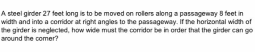 A steel girder 27 feet long is to be moved on rollers along a passageway 8 feet in
width and into a corridor at right angles to the passageway. If the horizontal width of
the girder is neglected, how wide must the corridor be in order that the girder can go
around the corner?
