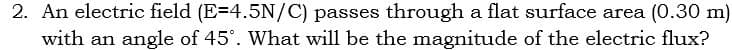 2. An electric field (E=4.5N/C) passes through a flat surface area (0.30 m)
with an angle of 45°. What will be the magnitude of the electric flux?
