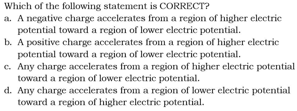 Which of the following statement is CORRECT?
a. A negative charge accelerates from a region of higher electric
potential toward a region of lower electric potential.
b. A positive charge accelerates from a region of higher electric
potential toward a region of lower electric potential.
c. Any charge accelerates from a region of higher electric potential
toward a region of lower electric potential.
d. Any charge accelerates from a region of lower electric potential
toward a region of higher electric potential.
