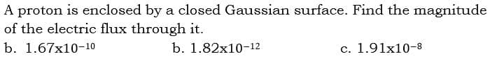 A proton is enclosed by a closed Gaussian surface. Find the magnitude
of the electric flux through it.
b. 1.67x10-10
b. 1.82х10-12
c. 1.91x10-8
