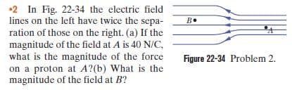 lines on the left have twice the sepa-
ration of those on the right. (a) If the
magnitude of the field at A is 40 N/C,
what is the magnitude of the force
on a proton at A?(b) What is the
magnitude of the field at B?
B«
B.
Figure 22-34 Problem 2.
