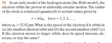 electron orbits the proton in uniformly circular motion. The radius
of the circle is restricted (quantized) to certain values given by
1= n°ag, for n = 1,2,3,...
where ag = 52.92 pm. What is the speed of the electron if it orbits in
(a) the smallest allowed orbit and (b) the second smallest orbit? (c)
If the electron moves to larger orbits, does its speed increase, de-
crease, or stay the same?
