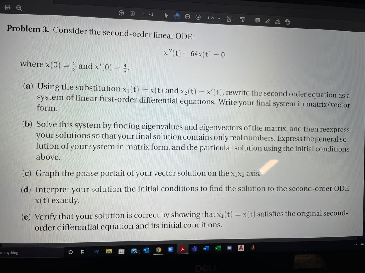 O 2 /2
175%
现,
Problem 3. Consider the second-order linear ODE:
x"(t) + 64x(t) = 0
where x(0) = and x'(0) =.
(a) Using the substitution x1(t) = x(t) and x2(t) = x'(t), rewrite the second order equation as a
system of linear first-order differential equations. Write your final system in matrix/vector
%3D
form.
(b) Solve this system by finding eigenvalues and eigenvectors of the matrix, and then reexpress
your solutions so that your final solution contains only real numbers. Express the general so-
lution of your system in matrix form, and the particular solution using the initial conditions
above.
(c) Graph the phase portait of your vector solution on the x1x2 axis.
(d) Interpret your solution the initial conditions to find the solution to the second-order ODE
x(t) exactly.
(e) Verify that your solution is correct by showing that x1 (t) = x(t) satisfies the original second-
order differential equation and its initial conditions.
or anything
DELL
