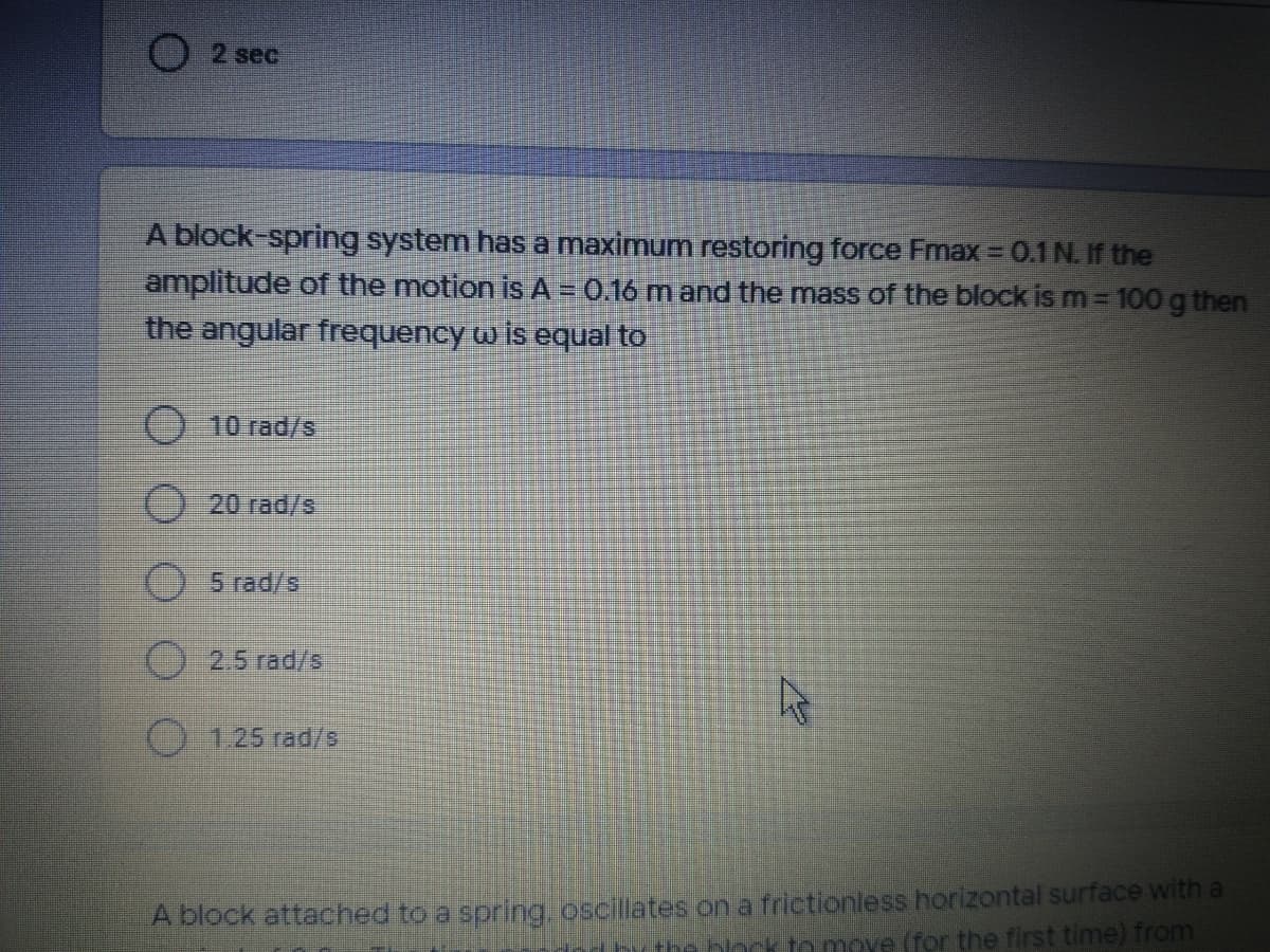 2 sec
A block-spring system has a maximum restoring force Fmax = 0.1N. If the
amplitude of the motion is A = 0.16 m and the mass of the block is m = 100 g then
the angular frequency w is equal to
10 rad/s
20 rad/s
5 rad/s
2.5 rad/s
O 125 rad/s
A block attached to a spring, oscillates on a frictionless horizontal surface with a
he block to move (for the first time) from
