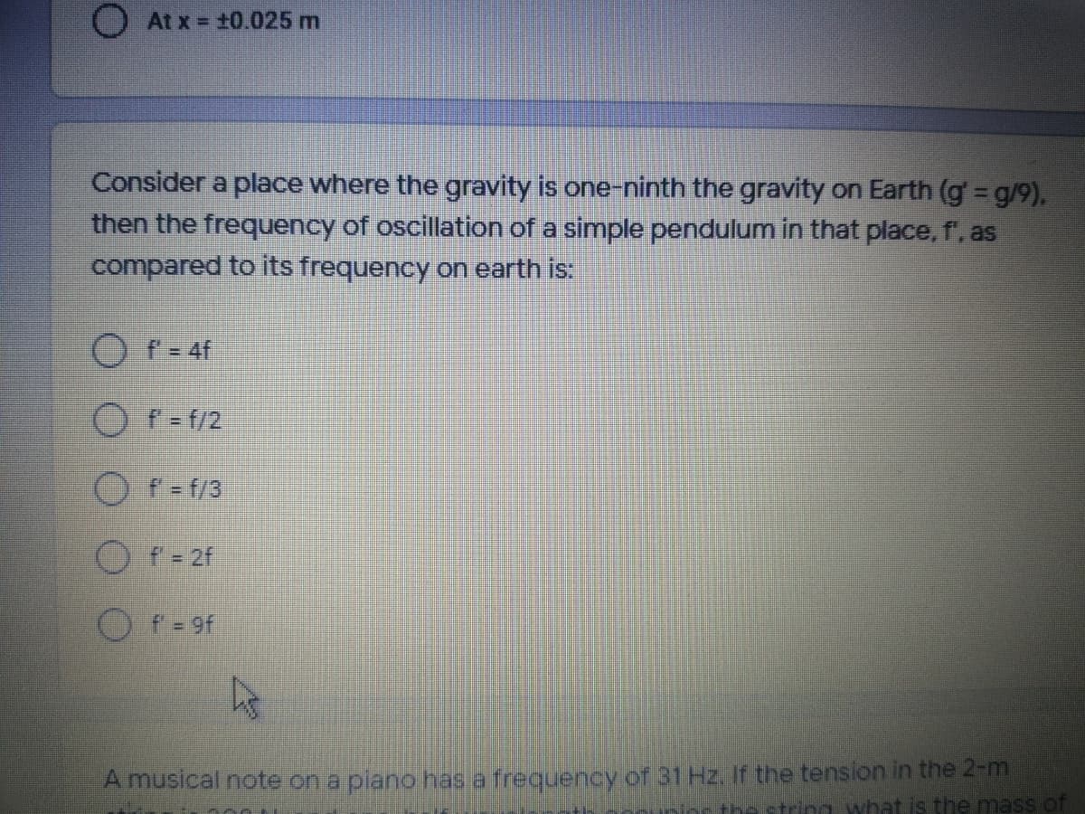 O At x = +0.025 m
Consider a place where the gravity is one-ninth the gravity on Earth (g = g/9),
then the frequency of oscillation of a simple pendulum in that place, f', as
compared to its frequency on earth is:
Of= 4f
Of-f/2
f-f/3
O f- 2f
O f-9f
A musical note on a plano has a frequency of 31 Hz. if the tension in the 2-m
The string what is the mass of
