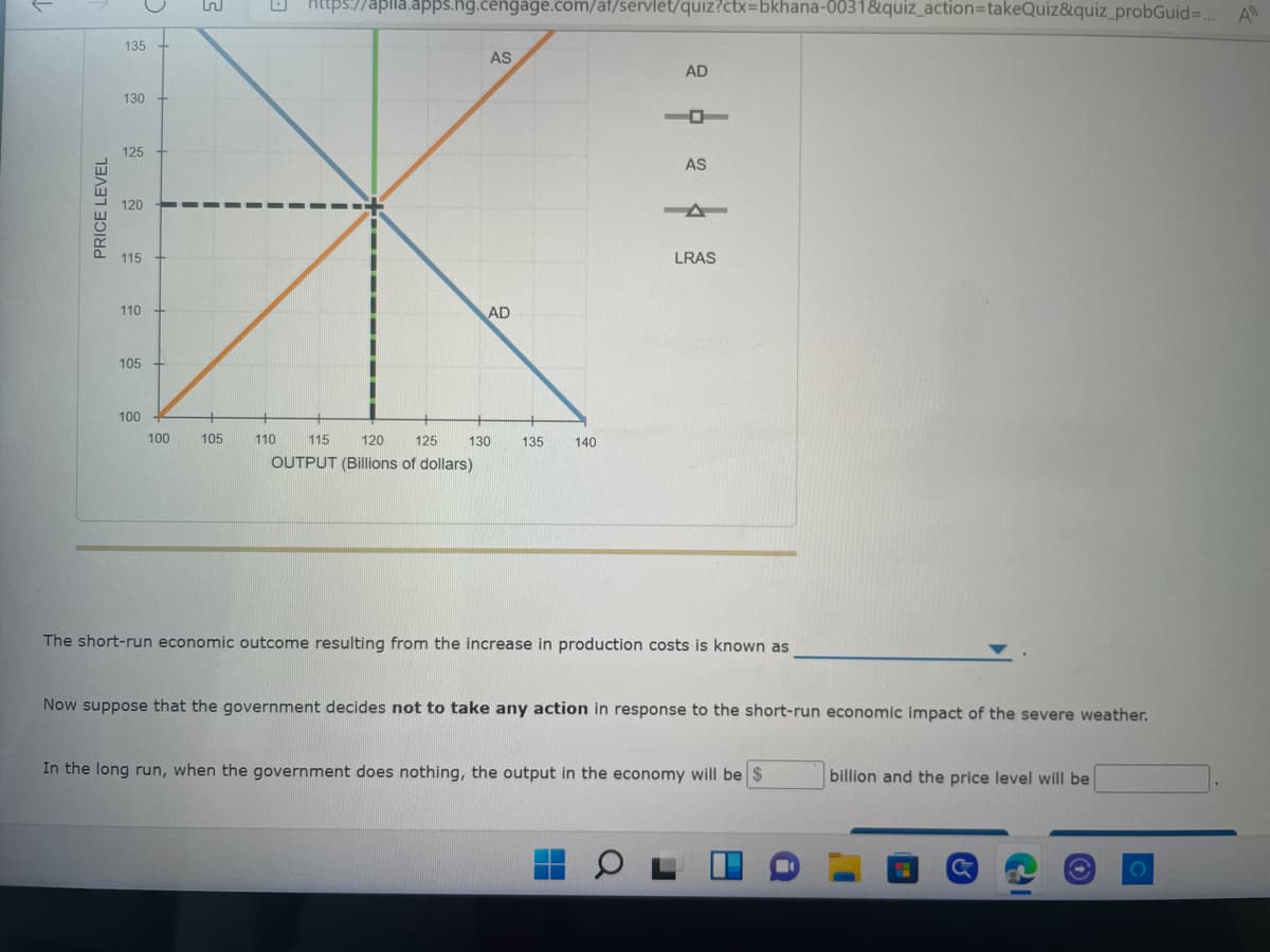 https://apila.apps.hg.cengage.com/at/servlet/quiz?ctx=bkhana-0031&quiz_action=takeQuiz&quiz_probGuid=... A
AS
AD
AS
LRAS
AD
100 105
110
115
120
125
130
135
140
OUTPUT (Billions of dollars)
The short-run economic outcome resulting from the increase in production costs is known as
Now suppose that the government decides not to take any action in response to the short-run economic impact of the severe weather.
In the long run, when the government does nothing, the output in the economy will be $
billion and the price level will be
PRICE LEVEL
135
130
125
120
115
110
105
100
2
2