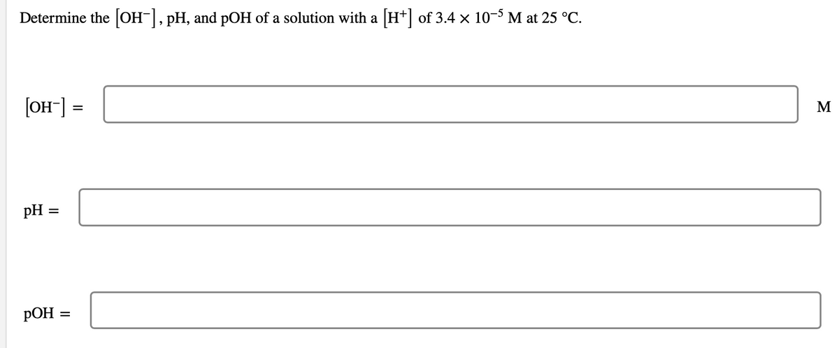 Determine the [OH-], pH, and pOH of a solution with a [H+] of 3.4 × 10-5 M at 25 °C.
[OH-] =
pH =
POH
=
M