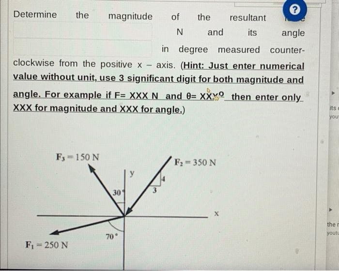 ?
angle
in degree measured counter-
clockwise from the positive x
axis. (Hint: Just enter numerical
value without unit, use 3 significant digit for both magnitude and
angle. For example if F= XXX N and 0= XXX then enter only
XXX for magnitude and XXX for angle.)
Determine the magnitude
F3= 150 N
F₁ = 250 N
30
70°
y
of
N
the
and
F₂=350 N
resultant
its
its
your
the r
youtu