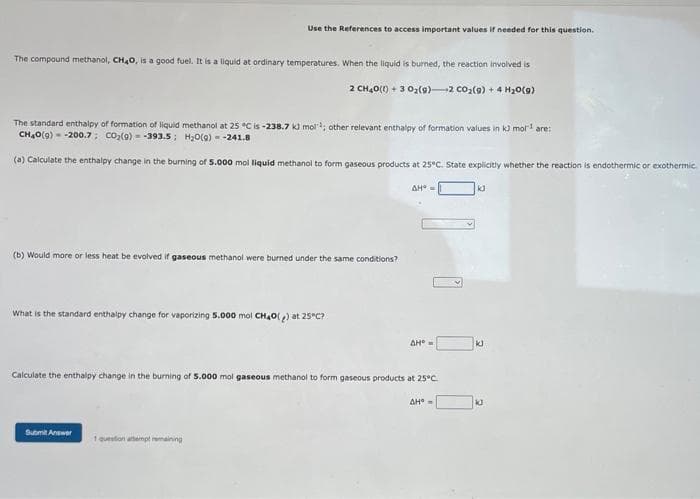 The compound methanol, CH₂O, is a good fuel. It is a liquid at ordinary temperatures. When the liquid is burned, the reaction involved is
2 CH40(1) + 3 0₂ (9) 2 CO₂(g) + 4H₂O(g)
Use the References to access important values if needed for this question.
The standard enthalpy of formation of liquid methanol at 25 °C is -238.7 kJ mol¹; other relevant enthalpy of formation values in k3 mol¹ are:
CH,O(0) = -200,7, CO (9) = -393.5; HyO(0) = -241.8
(a) Calculate the enthalpy change in the burning of 5.000 mol liquid methanol to form gaseous products at 25°C. State explicitly whether the reaction is endothermic or exothermic.
(b) Would more or less heat be evolved if gaseous methanol were burned under the same conditions?
What is the standard enthalpy change for vaporizing 5.000 mol CH₂O() at 25°C?
Submit Answer
1 question attempt remaining
AH* =
Calculate the enthalpy change in the burning of 5.000 mol gaseous methanol to form gaseous products at 25°C.
ΔΗ" =
AH =