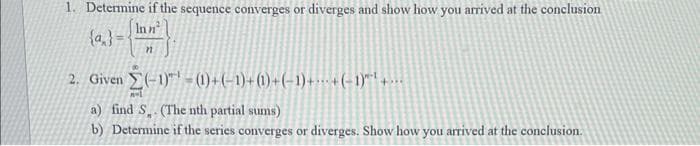 1. Determine if the sequence converges or diverges and show how you arrived at the conclusion
Inn²
{a}=
n
2. Given (-1)-(1) + (−1)+ (1) + (− 1) +--- + (− 1)″"¹ + ···
nol
a) find S. (The nth partial sums)
b) Determine if the series converges or diverges. Show how you arrived at the conclusion.