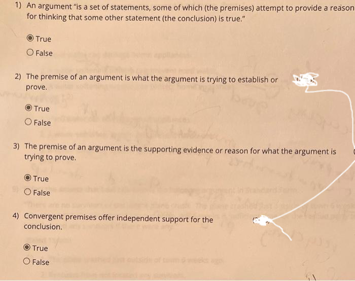 1) An argument "is a set of statements, some of which (the premises) attempt to provide a reason
for thinking that some other statement (the conclusion) is true."
True
O False
2) The premise of an argument is what the argument is trying to establish or
prove.
True
O False
3) The premise of an argument is the supporting evidence or reason for what the argument is
trying to prove.
True
O False
4) Convergent premises offer independent support for the
conclusion.
True
O False