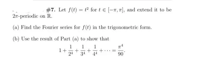 #7. Let f(t) = 1² for t€ [-7, 7], and extend it to be
2-periodic on R.
(a) Find the Fourier series for f(t) in the trigonometric form.
(b) Use the result of Part (a) to show that
1 1 1
1+ + + +
24 34
=
90