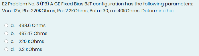 E2 Problem No. 3 (P3) A CE Fixed Bias BJT configuration has the following parameters:
Vcc=12V, Rb=22OKOhms, Rc=2.2KOhms, Beta=30, ro=40KOhms. Determine hie.
O a. 498.6 Ohms
O b. 497.47 Ohms
О с. 220 КОhms
O d. 2.2 KOhms
