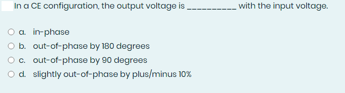 In a CE configuration, the output voltage is.
with the input voltage.
O a. in-phase
O b. out-of-phase by 180 degrees
O c. out-of-phase by 90 degrees
O d. slightly out-of-phase by plus/minus 10%
