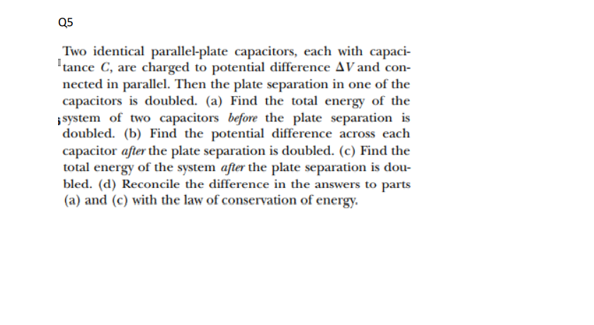 Q5
Two identical parallel-plate capacitors, each with capaci-
'tance C, are charged to potential difference AV and con-
nected in parallel. Then the plate separation in one of the
capacitors is doubled. (a) Find the total energy of the
;system of two capacitors before the plate separation is
doubled. (b) Find the potential difference across each
capacitor after the plate separation is doubled. (c) Find the
total energy of the system after the plate separation is dou-
bled. (d) Reconcile the difference in the answers to parts
(a) and (c) with the law of conservation of energy.
