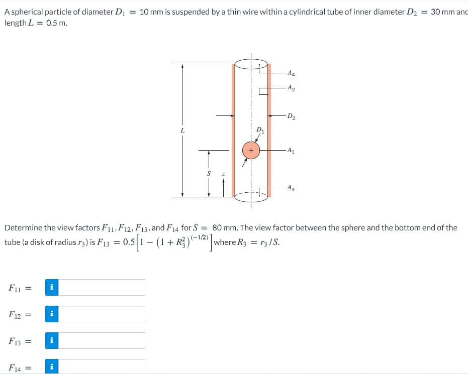 A spherical particle of diameter D = 10 mm is suspended by a thin wire within a cylindrical tube of inner diameter D2
length L = 0.5 m.
= 30 mm anc
A4
A2
D2
L.
-A1
-A3
Determine the view factors F11, F12, F13, and F14 for S = 80 mm. The view factor between the sphere and the bottom end of the
tube (a disk of radius r3) is F13 = 0.5 1 – (1 + R)-2 where R3 = r3/S.
F11 =
i
F12 =
i
F13 =
i
F14 =
