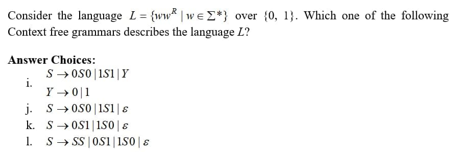 R
Consider the language L = {ww | we Σ*} over {0, 1}. Which one of the following
Context free grammars describes the language L?
Answer Choices:
i.
S → 050|1S1 | Y
Y → 0 1
j.
S0S0 | 1S1 | &
k. S0S1 | 150 | &
1. S→SS | OS1 | 150 | &