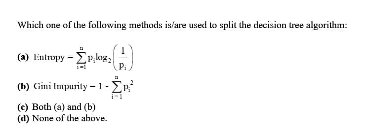 Which one of the following methods is/are used to split the decision tree algorithm:
n
(a) Entropy = [p;log₂
i=1
1
Pi
n
(b) Gini Impurity = 1- ΣP₁²
i=1
(c) Both (a) and (b)
(d) None of the above.