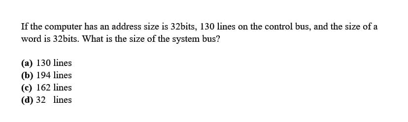 If the computer has an address size is 32bits, 130 lines on the control bus, and the size of a
word is 32bits. What is the size of the system bus?
(a) 130 lines
(b) 194 lines
(c) 162 lines
(d) 32
lines