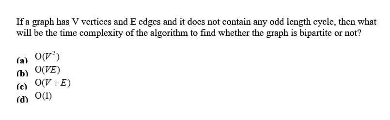 If a graph has V vertices and E edges and it does not contain any odd length cycle, then what
will be the time complexity of the algorithm to find whether the graph is bipartite or not?
(a) 0(1²)
(b)
O(VE)
(c) O(V+E)
(d) 0(1)