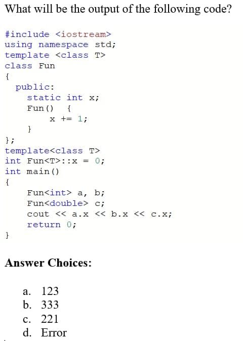 What will be the output of the following code?
#include <iostream>
using namespace std;
template <class T>
class Fun
{
};
public:
}
static int x;
Fun ()
{
x += 1;
}
template<class T>
int Fun<T> :: x = 0;
int main ()
{
Fun<int> a, b;
Fun<double> c;
cout << a.x << b.x << c.x;
return 0;
Answer Choices:
a. 123
b. 333
c. 221
d. Error