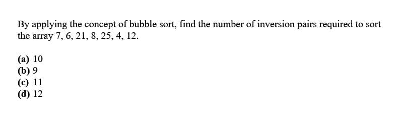 By applying the concept of bubble sort, find the number of inversion pairs required to sort
the array 7, 6, 21, 8, 25, 4, 12.
(a) 10
(b) 9
(c) 11
(d) 12