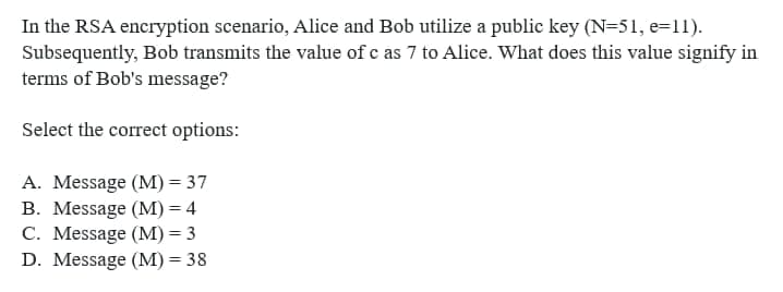 In the RSA encryption scenario, Alice and Bob utilize a public key (N=51, e=11).
Subsequently, Bob transmits the value of c as 7 to Alice. What does this value signify in
terms of Bob's message?
Select the correct options:
A. Message (M) = 37
B. Message (M) = 4
C. Message (M)=3
D. Message (M) = 38