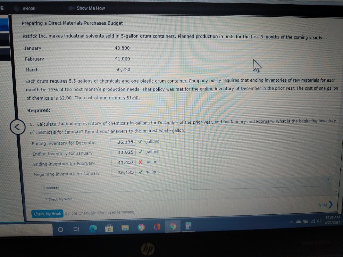 g
eBook
Show Me How
Preparing a Direct Materials Purchases Budget
Patrick Inc. makes industrial solvents sold in 5-gallon drum containers. Planned production in units for the first 3 months of the coming year is:
January
43,800
February
41,000
March
50,250
Each drum requires 5.5 gallons of chemicals and one plastic drum container. Company policy requires that ending inventories of raw materials for each
month be 15% of the next month's production needs. That policy was met for the ending inventory of December in the prior year. The cost of one gallon
of chemicals is $2.00. The cost of one drum is $1.60.
Required:
1. Calculate the ending inventory of chemicals in gallons for December of the prior year, and for January and February. What is the beginning inventory
of chemicals for January? Round your answers to the nearest whole gallon.
Ending inventory for December
36,135 V gallons
Ending inventory for January
33,825 gallons
Ending Inventory for February
41,457 X gallons
Beginning inventory for January
36,135 V galtons
Feedback
Check My Work
Next
Check My Work 3 more Check My Work uses remaining.
11:38 AM
4/21/2021
