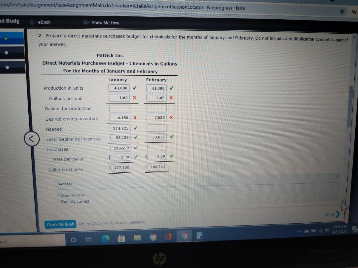 com/ilrm/takeAssignment/takeAssignmentMain.do?invoker=&takeAssignmentSessionLocator=&inprogress=false
ad Budg
еBook
Show Me How
2. Prepare a direct materials purchases budget for chemicals for the months of January and February. Do not include a multiplication symbol as part of
your answer.
Patrick Inc.
Direct Materials Purchases Budget - Chemicals in Gallons
For the Months of January and February
January
February
Production in units
43,800
41,000
Gallons per unit
1.60 X
1.60
Gallons for production
Desired ending inventory
6,150 X
7,538 X
Needed
274,725
36,135
33,825
Less: Beginning inventory
Purchases
238,590 V
2.00
2.00
Price per gallon
$ 477,180
$ 466,264
Dollar purchases
Feedback
Check My Work
Partially correct
Next
Check My Work 3 more Check My Work uses remaining.
11:39 AM
4/21/2021
arch
1O
Chp
