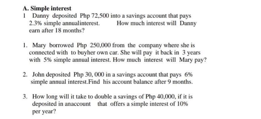 A. Simple interest
1 Danny deposited Php 72,500 into a savings account that pays
2.3% simple annual interest. How much interest will Danny
earn after 18 months?
1. Mary borrowed Php 250,000 from the company where she is
connected with to buyher own car. She will pay it back in 3 years
with 5% simple annual interest. How much interest will Mary pay?
2. John deposited Php 30, 000 in a savings account that pays 6%
simple annual interest.Find his account balance after 9 months.
3. How long will it take to double a savings of Php 40,000, if it is
deposited in anaccount that offers a simple interest of 10%
per year?