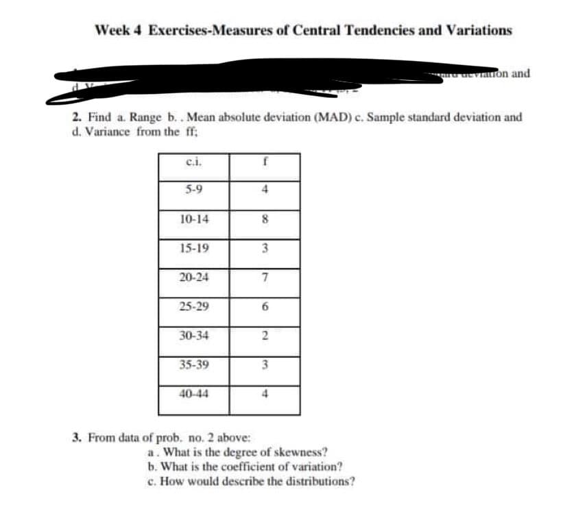 Week 4 Exercises-Measures of Central Tendencies and Variations
2. Find a. Range b.. Mean absolute deviation (MAD) c. Sample standard deviation and
d. Variance from the ff;
c.i.
5-9
10-14
15-19
20-24
25-29
30-34
35-39
40-44
3. From data of prob. no. 2 above:
f
4
8
3
7
6
2
3
4
deviation and
a. What is the degree of skewness?
b. What is the coefficient of variation?
c. How would describe the distributions?