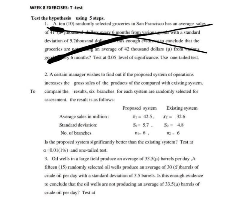 WEEK 8 EXERCISES: T-test
Test the hypothesis using 5 steps.
1. A ten (10) randomly selected groceries in San Francisco has an average sales
of 41 Junousand dollars every 6 months from various goods with a standard
deviation of 5.2thousand doll
is enough evidence to conclude that the
groceries are not
an average of 42 thousand dollars (μ) from sous
goo
ery 6 months? Test at 0.05 level of significance. Use one-tailed test.
To
2. A certain manager wishes to find out if the proposed system of operations
increases the gross sales of the products of the compared with existing system.
compare the results, six branches for each system are randomly selected for
assessment, the result is as follows:
Proposed system
x₁ = 42.5,
X2 = 32.6
S₁= 5.7.
S₂= 4.8
ni= 6,
112= 6
Is the proposed system significantly better than the existing system? Test at
a=0.01 (1%) and one-tailed test.
Existing system
Average sales in million:
Standard deviation:
No. of branches
3. Oil wells in a large field produce an average of 33.5(µ) barrels per day,A
fifteen (15) randomly selected oil wells produce an average of 30 (x)barrels of
crude oil per day with a standard deviation of 3.5 barrels. Is this enough evidence
to conclude that the oil wells are not producing an average of 33.5(µ) barrels of
crude oil per day? Test at