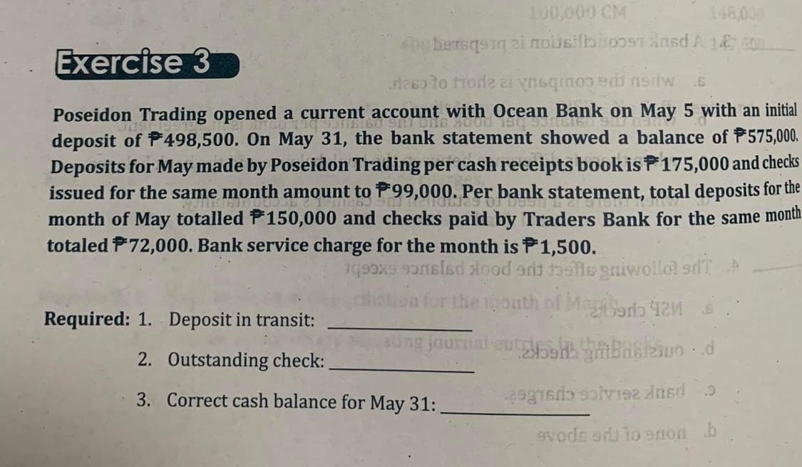 100,000 CM
148,000
Exercise 3
Aybersqrq zi nousifboost Ansd À 147 00
reso to trode zi vsqoo di saw .6
Poseidon Trading opened a current account with Ocean Bank on May 5 with an initial
deposit of 498,500. On May 31, the bank statement showed a balance of $575,000.
Deposits for May made by Poseidon Trading per cash receipts book is 175,000 and checks
issued for the same month amount to ₹99,000. Per bank statement, total deposits for the
month of May totalled F150,000 and checks paid by Traders Bank for the same month
totaled 72,000. Bank service charge for the month is 1,500.
ex constad lood and theils gniwollol sdT A
for the mouth of Mag 42
journal entesh
Barles-d
2 2 2 3
evods edito enon b
Required: 1. Deposit in transit:
2. Outstanding check:
3. Correct cash balance for May 31: