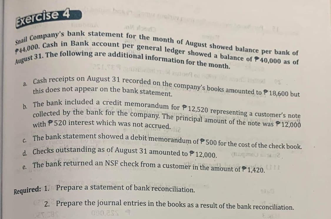 Exercise 4
Snail Company's bank statement for the month of August showed balance per bank of
P44,000. Cash in Bank account per general ledger showed a balance of P40,000 as of
August 31. The following are additional information for the month.
a.
7251,589
M auto o
es
on August 31 recorded on the company's books amounted to 18,600 but
Cash receipts
this does not appear on the bank statement.
b. The bank included a credit memorandum for 12,520 representing a customer's note
collected by the bank for the company. The principal amount of the note was 12,000
with 520 interest which was not accrued.
222579
112
C. The bank statement showed a debit memorandum of 500 for the cost of the check book.
d. Checks outstanding as of August 31 amounted to 12,000.
(2qmo) 16.02.
doo LILL
e. The bank returned an NSF check from a customer in the amount of 1,420.
Required: 1. Prepare a statement of bank reconciliation.
2. Prepare the journal entries in the books as a result of the bank reconciliation.
085.28%
000,20