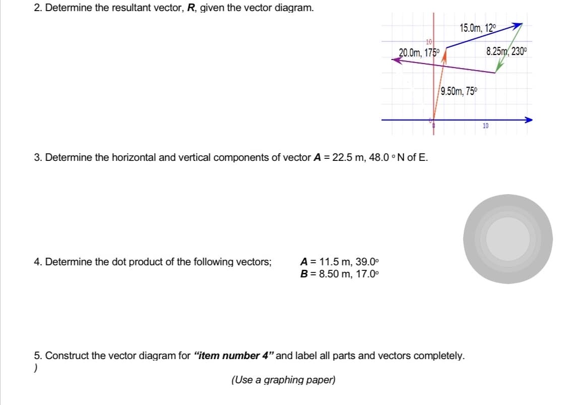 2. Determine the resultant vector, R, given the vector diagram.
3. Determine the horizontal and vertical components of vector A = 22.5 m, 48.0 °N of E.
4. Determine the dot product of the following vectors;
10
20.0m, 175⁰
A = 11.5 m, 39.0⁰
B = 8.50 m, 17.0⁰
15.0m, 120
9.50m, 75⁰
5. Construct the vector diagram for "item number 4" and label all parts and vectors completely.
)
(Use a graphing paper)
8.25m, 230⁰
10