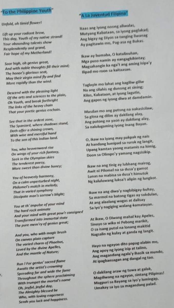 To the Philippine Youth"
Unfold, oh timid flower!
Lift up your radiant brow,
This day, Youth of my native strand!
Your abounding talents show
Resplendently and grand,
Fair hope of my Motherland!
₁
Soor high, oh genius great,
And with noble thoughts fill their mind;
The honor's glorious seat,
May their virgin mind fly and find
More rapidly than the wind.
Descend with the pleasing light
Of the arts and sciences to the plain,
Oh Youth, and break forthright
The links of the heavy chain
That your poetic genius enchain.
See that in the ordent zone,
The Spaniard, where shadows stand,
Doth offer a shining crown,
With wise and merciful hond
To the son of this Indian land.
You, who heavenward rise
On wings of your rich fantasy,
Seek in the Olympian skies
The tenderest poesy,
More sweet than divine honey;
You of heavenly harmony,
On a calm unperturbed night,
Philomel's match in melody,
That in varied symphony
Dissipate man's sorrow's blight;
You at th' impulse of your mind
The hard rock animate
And you, who with magic brush
On canvas plain capture
The varied charm of Phoebus,
Loved by the divine Apelles,
And the mantle of Nature;
"A La Juventud Filipina
Run I For genius' socred flame
Awoits the artist's crowning
Spreading for and wide the fome
Throughout the sphere proclaiming
With trumpet the mortal's name
Oh, joyful, joyful day,
The Almighty blessed be
Who, with loving eagerness
Sends you luck and happiness.
Itaas ang iyong noong aliwalas,
Mutyang Kabataan, sa iyong paglakad;
Ang bigay ng Diyos sa tanging liwanag
Ay pagitawin mo, Pag-asa ng Bukas.
Ikaw ay bumaba, O katalinuhan,
Mga puso namin ay nangaghihintay,
Magsahangin ka nga't ang aming isipa'y
Ilipad mo roon sa kaitaasan.
And your mind with great pow'r consigned
Transformed into Immortal state
The pure mem'ry of genius great;
Taglayin mo lahat ang kagiliw-giliw
Na ang silahis ng dunong at sining:
Kilos, Kabataan, at iyong lagutin,
Ang gapos ng iyong diwa at damdamin.
Masdan mo ang putong na nakasisilaw,
Sa gitna ng dilim ay dakilang alay,
Ang putong na yaon ay dakilang alay,
Sa nalulugaming iyong Inang Bayan.
O, ikaw na iyang may pakpak ng nais
At handang lumipad sa rurok ng langit,
Upang kamtan yaong matamis na himig.
Doon sa Olimpo'y yamang nagsisikip.
Ikaw na ang tinig ay lubhang mairog.
Awit ni Pilomel na sa dusa'y gamot
Lunas na mabisa sa dusa't himutok
Ng kaluluwang luksa't alipin ng lungkot.
Ikaw na ang diwa'y nagbibigay-buhay,
Sa marmol na batong tigas ay sukdulan,
At ang alaalang wagas at dalisay
Sa iyo'y nagiging walang-kamatayan.
At ikaw, O Diwang mahal kay Apeles,
Sinuyo sa wika ni Pebong marikit,
O sa isang putol na lonang makitid
Nagsalin ng kulay at ganda ng langit.
Hayo na ngayon dito papag-alabin mo,
Ang apoy ng iyong isip at talino,
Ang magandang ngala'y ihasik sa mundo,
At ipagbansagan ang dangal ng tao.
O dakilang araw ng tuwa at galak,
Magdiwang na ngayon, sintang Pilipinas!
Magpuri sa Bayang sa iyo'y lumingap,
Umakay sa iyo sa magandang palad.