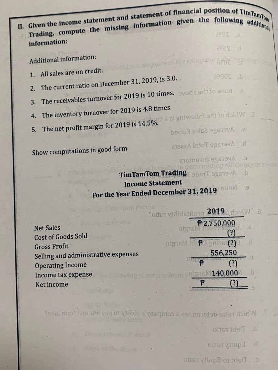 II. Given the income statement and statement of financial position of Tim Tam Tom
se Trading, compute the missing information given the following additional
information:
Additional information:
1. All sales are on credit.
2. The current ratio on December 31, 2019, is 3.0.
POOS b
3. The receivables turnover for 2019 is 10 times. vods er to emon s
4. The inventory turnover for 2019 is 4.8 times.
5. The net profit margin for 2019 is 14.5%.
Show computations in good form.
POS
deas d
of the company 02
Net Sales
Cost of Goods Sold
Gross Profit
Selling and administrative expenses
Operating Income
Income tax expense
Net income
offs al gaiwolloted to doidW 2
boris 29162 99619VA
21922A IstoT 93619
.5
votneval 969VÁ
in determining efficiency in inveniu
Tim Tam Tom Trading 9b61T 99819 b
Income Statement
For the Year Ended December 31, 2019
Period
nigrM h
.9
Soldet villidsong 2019. doiW
nigsM JHOT 6.
gans (?) d
556,250
(?)
lowing is not a soleancy DM140,000 b
P
Sasol mail frenadai ya of vilde ayaqmos & animisto onSTIW T
oftstide 6
OSTV3 d
oder viupa 0 100 5