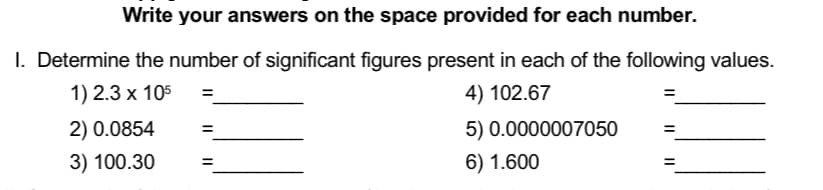 Write your answers on the space provided for each number.
I. Determine the number of significant figures present in each of the following values.
1) 2.3 x 105
4) 102.67
2) 0.0854
3) 100.30
=
5) 0.0000007050
6) 1.600