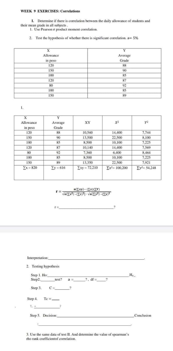 WEEK 9 EXERCISES: Correlations
I. Determine if there is correlation between the daily allowance of students and
their mean grade in all subjects.
1. Use Pearson r product moment correlation.
2. Test the hypothesis of whether there is significant correlation. a= 5%
1.
X
Allowance.
in peso.
120
150
XY
88
10,560
90
13,500
22.500
85
8,500
10,100
11iii
87
10,140
14,400
92
7,360
6,400
85
8,500
13,350
Exy= 72,210 Σx2= 100,200
100
120
80
100
150
Ex=820
X
Allowance
in peso
120
Step 1. Ho:
Step2.
Step 3.
Step 4.
150
100
120
80
100
150
T₁ =
Y
Average
Tc=
Grade
Interpretation:
2. Testing hypothesis
89
2y=616
r=
C=_
test?
Step 5. Decision:
n(Exy)-(Ex) (Y)
Vn(Exi) - (Σκ)*) · Vn(Σy7) - (Σy)
?
a =
Y
Average
Grade
88
90
85
87
92
85
89
?, df =
X²
14,400
10,100
22,500
_H₂_
3. Use the same data of test II. And determine the value of spearman's
rho rank coefficientof correlation.
y²
7,744
8,100
7,225
7,569
8,464
7,225
7,921
2y2= 54,248
Conclusion.