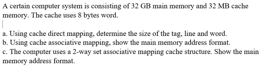 A certain computer system is consisting of 32 GB main memory and 32 MB cache
memory. The cache uses 8 bytes word.
a. Using cache direct mapping, determine the size of the tag, line and word.
b. Using cache associative mapping, show the main memory address format.
c. The computer uses a 2-way set associative mapping cache structure. Show the main
memory address format.
