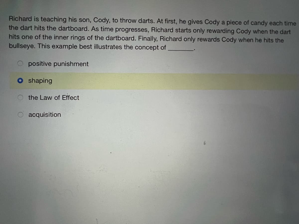 Richard is teaching his son, Cody, to throw darts. At first, he gives Cody a piece of candy each time
the dart hits the dartboard. As time progresses, Richard starts only rewarding Cody when the dart
hits one of the inner rings of the dartboard. Finally, Richard only rewards Cody when he hits the
bullseye. This example best illustrates the concept of
positive punishment
O shaping
the Law of Effect
O acquisition
