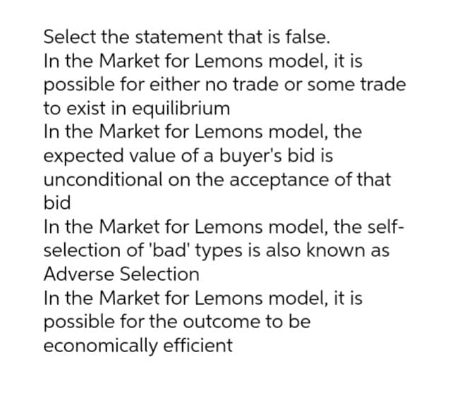 Select the statement that is false.
In the Market for Lemons model, it is
possible for either no trade or some trade
to exist in equilibrium
In the Market for Lemons model, the
expected value of a buyer's bid is
unconditional on the acceptance of that
bid
In the Market for Lemons model, the self-
selection of 'bad' types is also known as
Adverse Selection
In the Market for Lemons model, it is
possible for the outcome to be
economically efficient