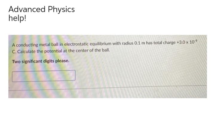 Advanced Physics
help!
A conducting metal ball in electrostatic equilibrium with radius 0.1 m has total charge +3.0 x 109
C. Calculate the potential at the center of the ball.
Two significant digits please.