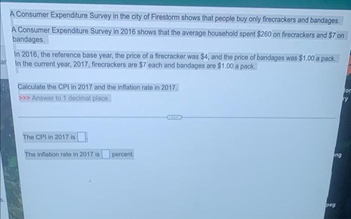 A Consumer Expenditure Survey in the city of Firestorm shows that people buy only firecrackers and bandages.
A Consumer Expenditure Survey in 2016 shows that the average household spent $260 on firecrackers and $7 on
bandages.
In 2016, the reference base year, the price of a firecracker was $4, and the price of bandages was $1.00 a pack.
In the current year, 2017, firecrackers are $7 each and bandages are $1.00 a pack.
ar
Calculate the CPI in 2017 and the inflation rate in 2017.
for
ry
>>> Answer to 1 decimal place.
The CPI in 2017 is
The inflation rate in 2017 is percent.
ng
peg