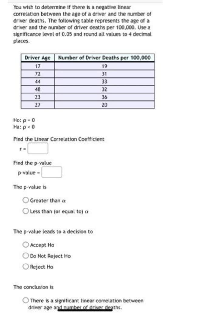 You wish to determine if there is a negative linear
correlation between the age of a driver and the number of
driver deaths. The following table represents the age of a
driver and the number of driver deaths per 100,000. Use a
significance level of 0.05 and round all values to 4 decimal
places.
Driver Age Number of Driver Deaths per 100,000
17
19
72
31
44
33
48
32
23
36
27
20
Ho: p = 0
Ha: p < 0
Find the Linear Correlation Coefficient
r =
Find the p-value
p-value=
The p-value is
Greater than a
O Less than (or equal to) a
The p-value leads to a decision to
Accept Ho
O Do Not Reject Ho
Reject Ho
The conclusion is
There is a significant linear correlation between
driver age and number of driver deaths.