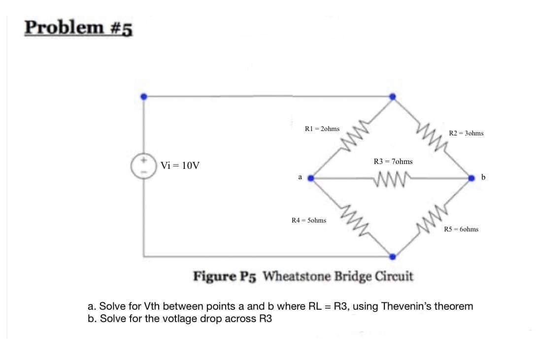 Problem #5
Vi = 10V
a
R1-2ohms
R4 = 5ohms
ww
R3 = 7ohms
ww
R2 = 3ohms
R560hms.
ww
Figure P5 Wheatstone Bridge Circuit
a. Solve for Vth between points a and b where RL = R3, using Thevenin's theorem
b. Solve for the votlage drop across R3
b