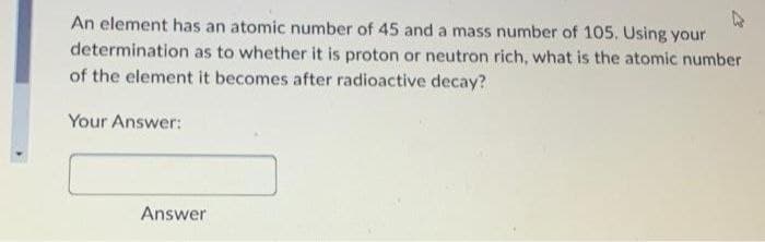 An element has an atomic number of 45 and a mass number of 105. Using your
determination as to whether it is proton or neutron rich, what is the atomic number
of the element it becomes after radioactive decay?
Your Answer:
Answer