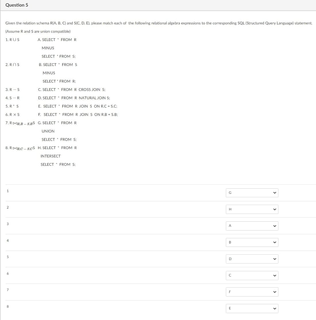 Question 5
Given the relation schema R(A, B, C) and S(C, D, E). please match each of the following relational algebra expressions to the corresponding SQL (Structured Query Language) statement.
(Assume R and S are union compatible)
1. RUS
A. SELECT FROM R
MINUS
SELECT * FROM S:
B. SELECT FROM S
2. ROS
SELECT
FROM R:
C. SELECT FROM R CROSS JOIN S;
D. SELECT * FROM R NATURAL JOIN S;
E. SELECT
6. RX S
F. SELECT
7. RRB S.BS G. SELECT FROM R
3. R-S
4. S R
5. R* S
1
SELECT
8. RRC S.CS H. SELECT
2
4
5
6
MINUS
7
8
UNION
FROM R JOIN S ON R.C=S.C;
FROM R JOIN S ON R.B = S.B;
FROM S:
FROM R
INTERSECT
SELECT FROM S;
G
H
A
B
D
с
F
E
>