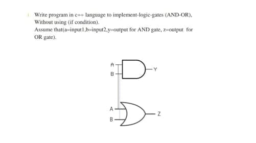 Write program in c++ language to implement-logic-gates (AND-OR).
Without using (if condition).
Assume that(a=input 1,b-input2, y-output for AND gate, z-output for
OR gate).
A
B
A
B
H
Z